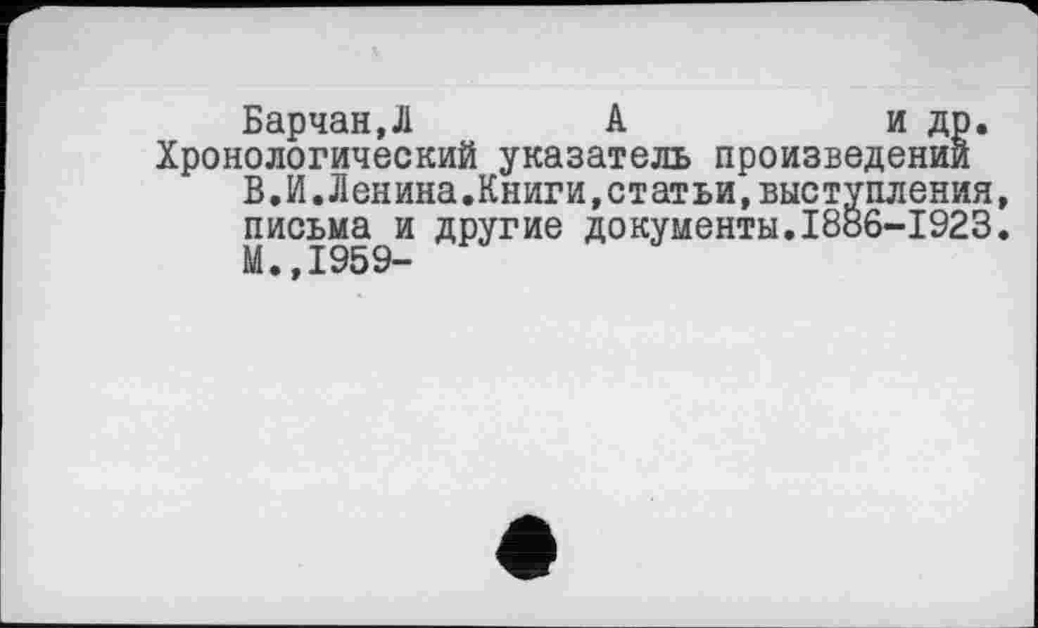 ﻿Барчан,Л	А	и др.
Хронологический указатель произведении В.И.Ленина.Книги,статьи,выступления, письма и другие документы.1886-1923. М.,1959-